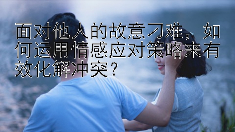 面对他人的故意刁难，如何运用情感应对策略来有效化解冲突？