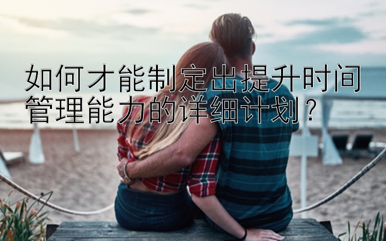 如何才能制定出提升时间管理能力的详细计划？