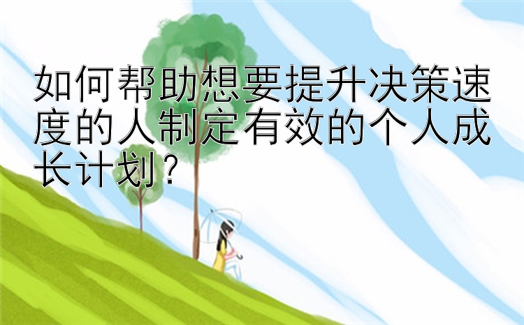 如何帮助想要提升决策速度的人制定有效的个人成长计划？