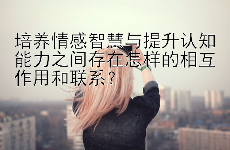 培养情感智慧与提升认知能力之间存在怎样的相互作用和联系？