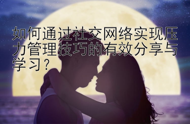 如何通过社交网络实现压力管理技巧的有效分享与学习？