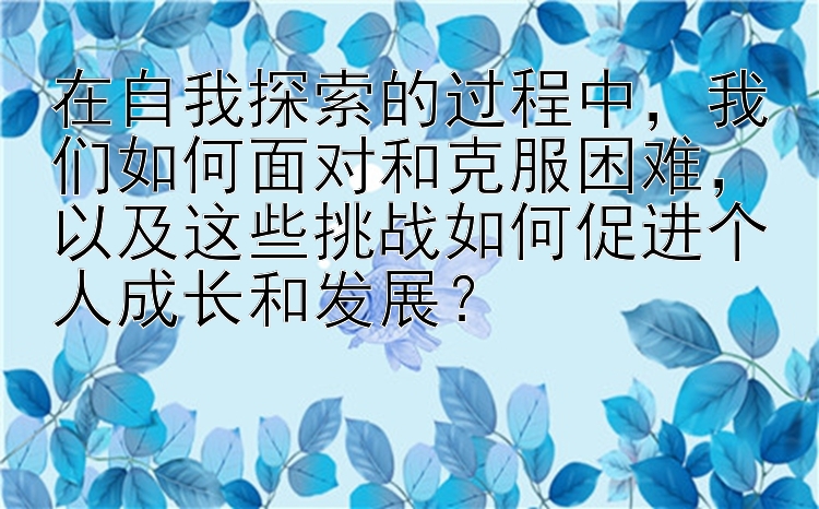 在自我探索的过程中，我们如何面对和克服困难，以及这些挑战如何促进个人成长和发展？