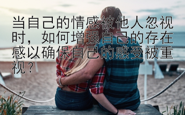 当自己的情感被他人忽视时，如何增强自己的存在感以确保自己的感受被重视？