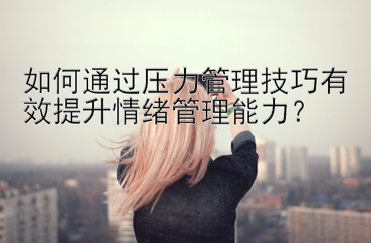 如何通过压力管理技巧有效提升情绪管理能力？