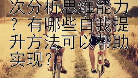 如何有效提升层次分析思维能力？有哪些自我提升方法可以帮助实现？