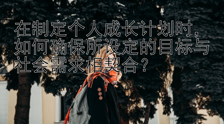 在制定个人成长计划时，如何确保所设定的目标与社会需求相契合？