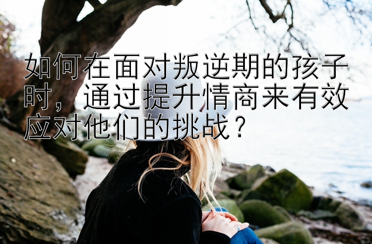 如何在面对叛逆期的孩子时，通过提升情商来有效应对他们的挑战？