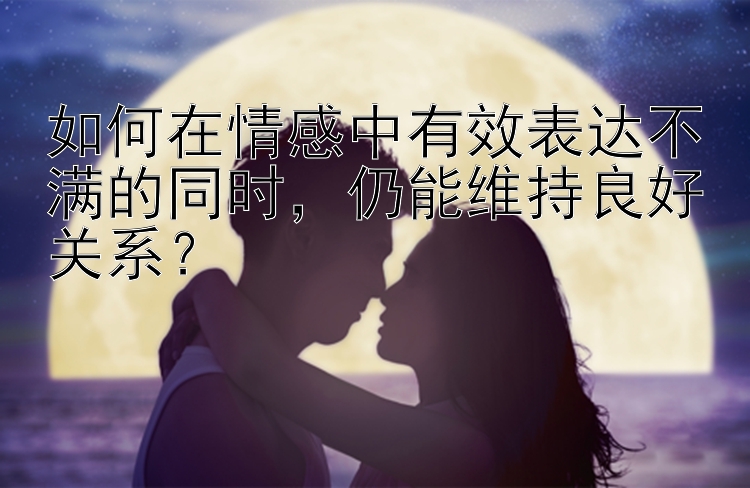 如何在情感中有效表达不满的同时，仍能维持良好关系？