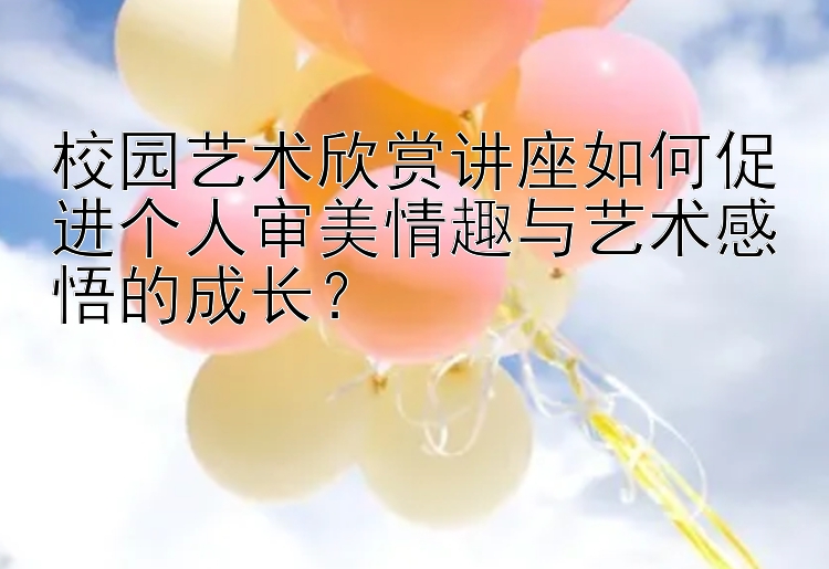 校园艺术欣赏讲座如何促进个人审美情趣与艺术感悟的成长？