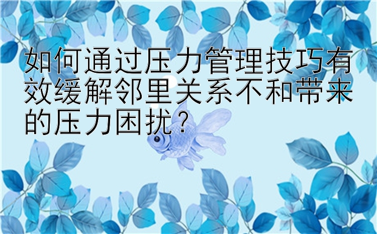 如何通过压力管理技巧有效缓解邻里关系不和带来的压力困扰？